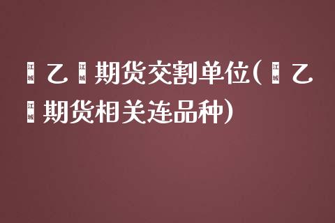 苯乙烯期货交割单位(苯乙烯期货相关连品种)_https://www.xmqjcw.com_期货行情_第1张