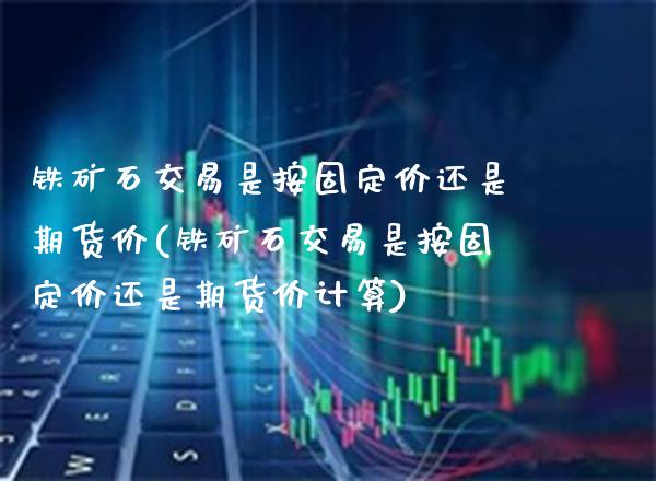 铁矿石交易是按固定价还是期货价(铁矿石交易是按固定价还是期货价计算)_https://www.xmqjcw.com_期货百科_第1张