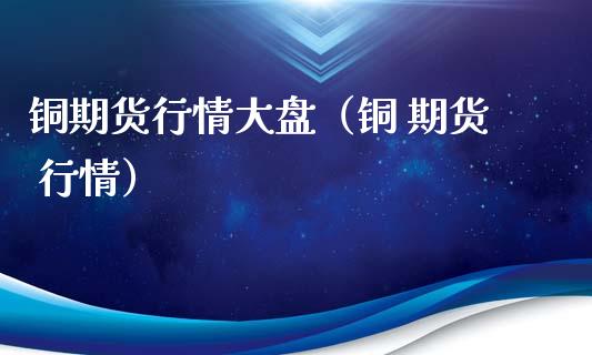 铜期货行情大盘（铜 期货 行情）_https://www.xmqjcw.com_期货投资_第1张