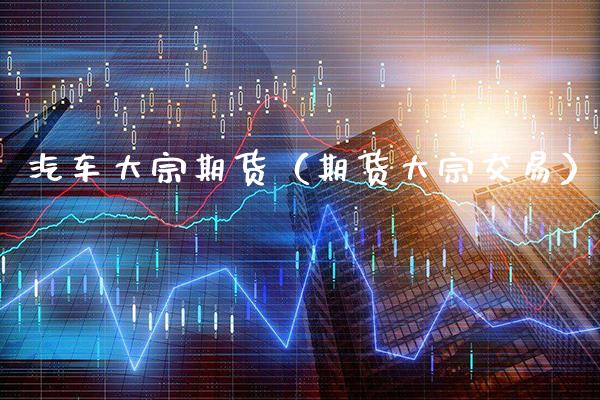 汽车大宗期货（期货大宗交易）_https://www.xmqjcw.com_期货投资_第1张
