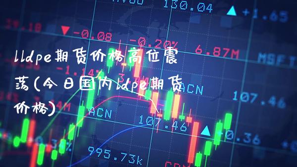 lldpe期货价格高位震荡(今日国内ldpe期货价格)_https://www.xmqjcw.com_基金理财_第1张