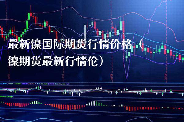 最新镍国际期货行情价格（镍期货最新行情伦）_https://www.xmqjcw.com_期货直播室_第1张
