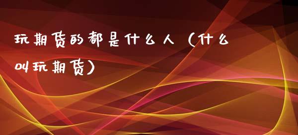 玩期货的都是什么人（什么叫玩期货）_https://www.xmqjcw.com_期货行情_第1张