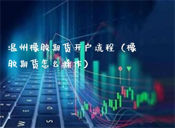 温州橡胶期货开户流程（橡胶期货怎么操作）_https://www.xmqjcw.com_期货直播室_第1张