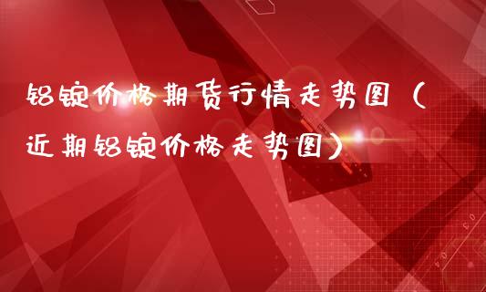 铝锭价格期货行情走势图（近期铝锭价格走势图）_https://www.xmqjcw.com_期货直播室_第1张