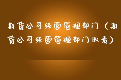 期货公司经营管理部门（期货公司经营管理部门职责）_https://www.xmqjcw.com_期货直播室_第1张