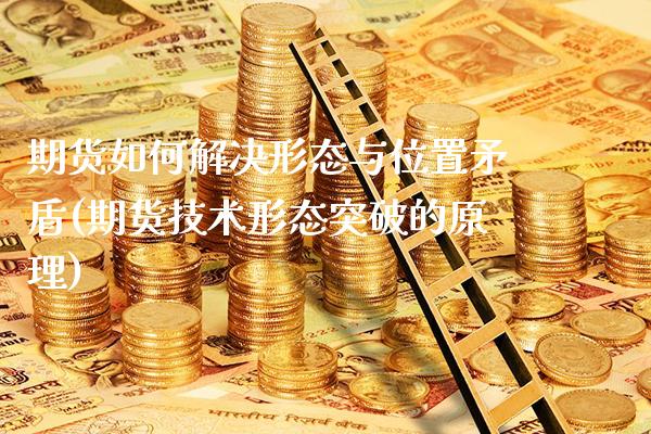 期货如何解决形态与位置矛盾(期货技术形态突破的原理)_https://www.xmqjcw.com_期货直播室_第1张