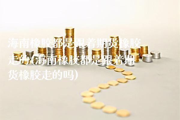 海南橡胶都是跟着期货橡胶走的(海南橡胶都是跟着期货橡胶走的吗)_https://www.xmqjcw.com_期货直播室_第1张