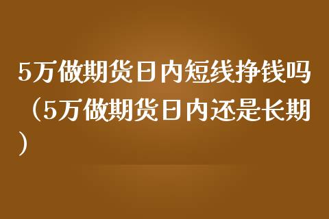 5万做期货日内短线挣钱吗（5万做期货日内还是长期）_https://www.xmqjcw.com_期货投资_第1张