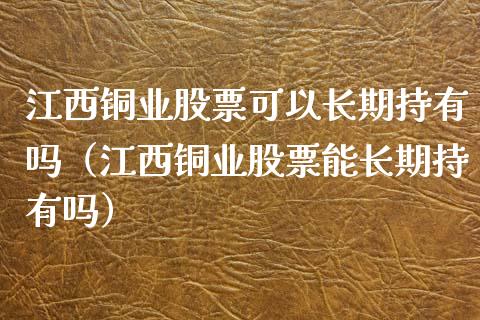 江西铜业股票可以长期持有吗（江西铜业股票能长期持有吗）_https://www.xmqjcw.com_期货投资_第1张
