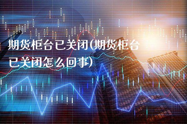 期货柜台已关闭(期货柜台已关闭怎么回事)_https://www.xmqjcw.com_期货投资_第1张