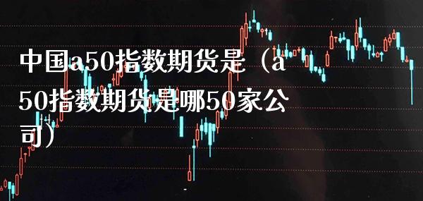 中国a50指数期货是（a50指数期货是哪50家公司）_https://www.xmqjcw.com_期货直播室_第1张