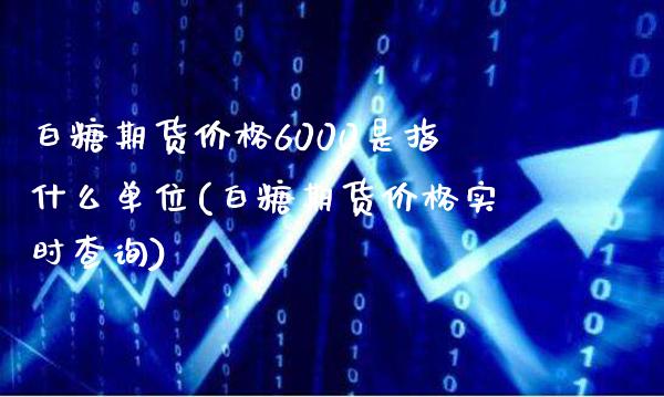 白糖期货价格6000是指什么单位(白糖期货价格实时查询)_https://www.xmqjcw.com_期货百科_第1张
