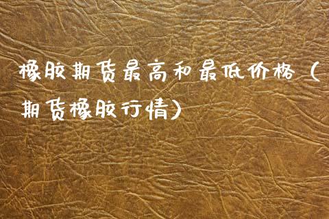 橡胶期货最高和最低价格（期货橡胶行情）_https://www.xmqjcw.com_期货投资_第1张