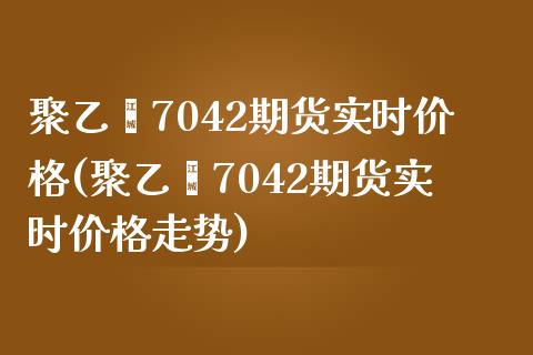 聚乙烯7042期货实时价格(聚乙烯7042期货实时价格走势)_https://www.xmqjcw.com_期货行情_第1张