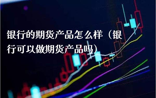 银行的期货产品怎么样（银行可以做期货产品吗）_https://www.xmqjcw.com_期货投资_第1张