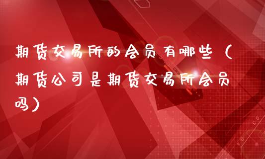 期货交易所的会员有哪些（期货公司是期货交易所会员吗）_https://www.xmqjcw.com_期货投资_第1张