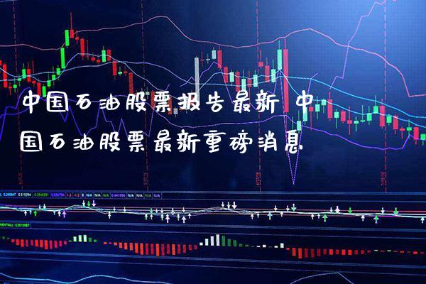 中国石油股票报告最新 中国石油股票最新重磅消息_https://www.xmqjcw.com_股票投资_第1张