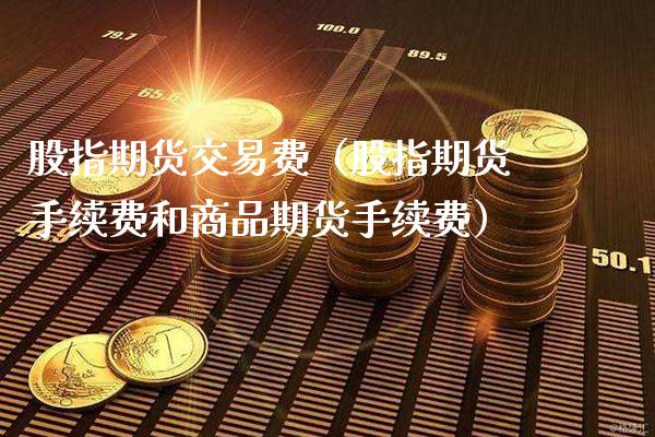 股指期货交易费（股指期货手续费和商品期货手续费）_https://www.xmqjcw.com_期货直播室_第1张