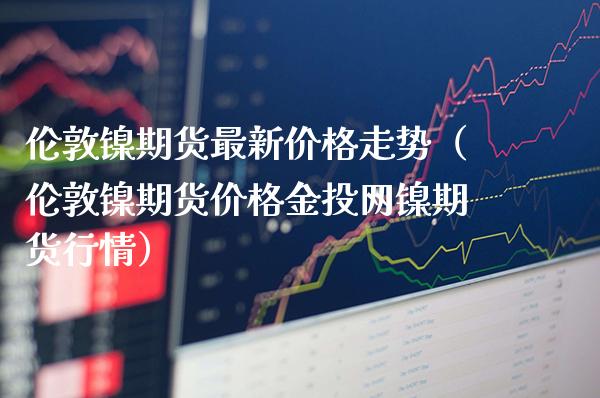 伦敦镍期货最新价格走势（伦敦镍期货价格金投网镍期货行情）_https://www.xmqjcw.com_期货投资_第1张