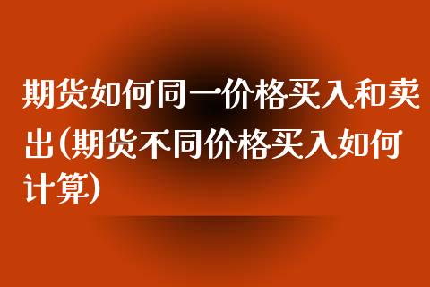 期货如何同一价格买入和卖出(期货不同价格买入如何计算)_https://www.xmqjcw.com_股票投资_第1张
