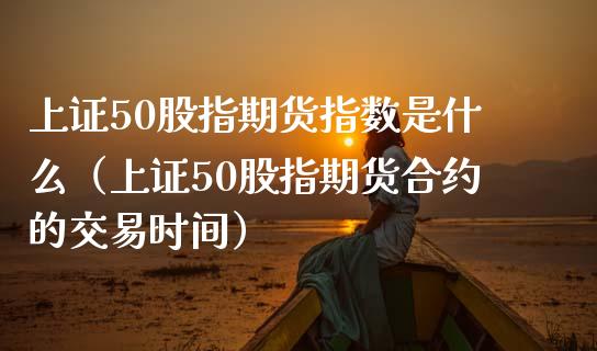上证50股指期货指数是什么（上证50股指期货合约的交易时间）_https://www.xmqjcw.com_期货直播室_第1张
