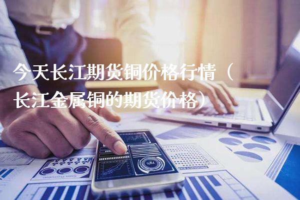 今天长江期货铜价格行情（长江金属铜的期货价格）_https://www.xmqjcw.com_期货直播室_第1张