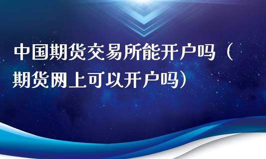 中国期货交易所能开户吗（期货网上可以开户吗）_https://www.xmqjcw.com_期货行情_第1张