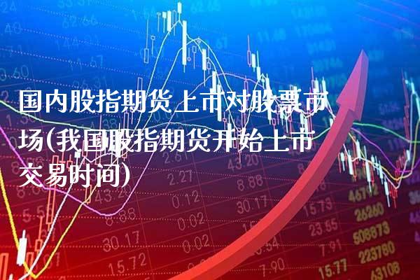 国内股指期货上市对股票市场(我国股指期货开始上市交易时间)_https://www.xmqjcw.com_期货开户_第1张