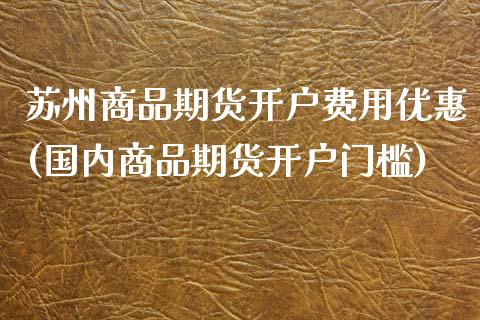 苏州商品期货开户费用优惠(国内商品期货开户门槛)_https://www.xmqjcw.com_期货百科_第1张