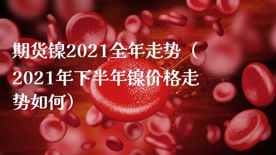 期货镍2021全年走势（2021年下半年镍价格走势如何）_https://www.xmqjcw.com_期货直播室_第1张