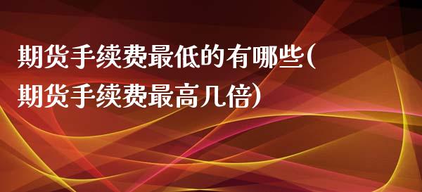 期货手续费最低的有哪些(期货手续费最高几倍)_https://www.xmqjcw.com_基金理财_第1张