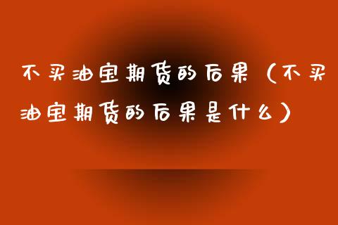 不买油宝期货的后果（不买油宝期货的后果是什么）_https://www.xmqjcw.com_期货投资_第1张