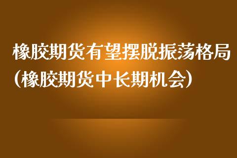 橡胶期货有望摆脱振荡格局(橡胶期货中长期机会)_https://www.xmqjcw.com_期货百科_第1张