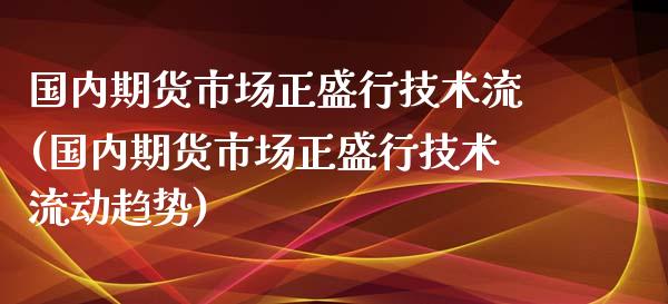 国内期货市场正盛行技术流(国内期货市场正盛行技术流动趋势)_https://www.xmqjcw.com_期货开户_第1张