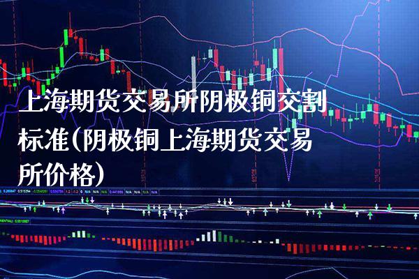 上海期货交易所阴极铜交割标准(阴极铜上海期货交易所价格)_https://www.xmqjcw.com_期货百科_第1张