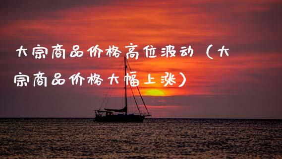 大宗商品价格高位波动（大宗商品价格大幅上涨）_https://www.xmqjcw.com_期货直播室_第1张