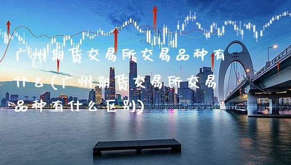广州期货交易所交易品种有什么(广州期货交易所交易品种有什么区别)_https://www.xmqjcw.com_期货投资_第1张