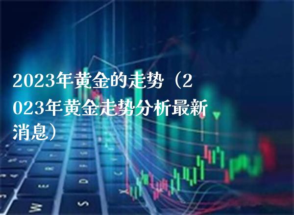 2023年黄金的走势（2023年黄金走势分析最新消息）_https://www.xmqjcw.com_期货直播室_第1张
