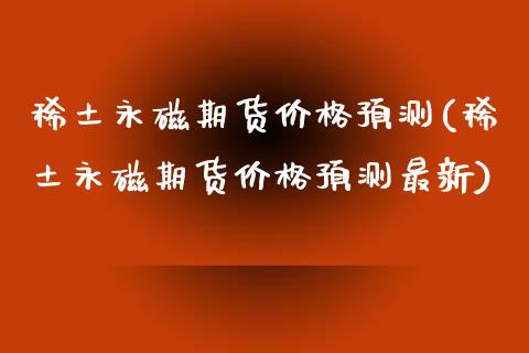 **永磁期货价格预测(**永磁期货价格预测最新)_https://www.xmqjcw.com_期货行情_第1张