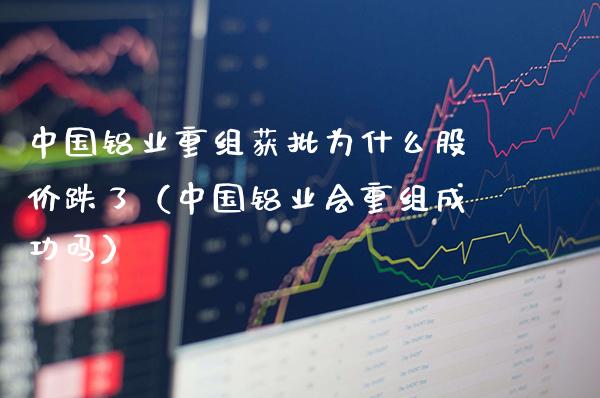 中国铝业重组获批为什么股价跌了（中国铝业会重组成功吗）_https://www.xmqjcw.com_期货投资_第1张