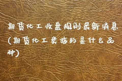 期货化工收盘规则最新消息(期货化工类指的是什么品种)_https://www.xmqjcw.com_期货开户_第1张