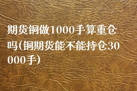 期货铜做1000手算重仓吗(铜期货能不能持仓30000手)_https://www.xmqjcw.com_期货直播室_第1张