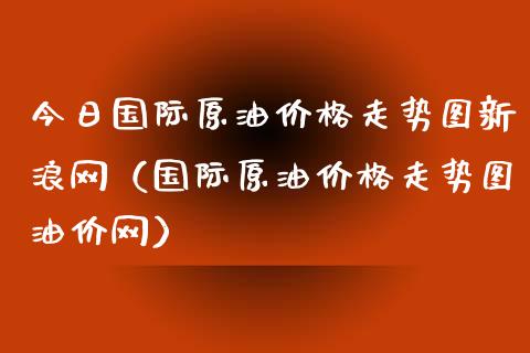 今日国际原油价格走势图新浪网（国际原油价格走势图油价网）_https://www.xmqjcw.com_期货直播室_第1张