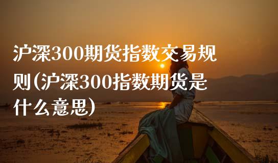 沪深300期货指数交易规则(沪深300指数期货是什么意思)_https://www.xmqjcw.com_期货百科_第1张