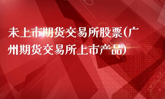 未上市期货交易所股票(广州期货交易所上市产品)_https://www.xmqjcw.com_期货百科_第1张