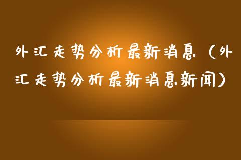 外汇走势分析最新消息（外汇走势分析最新消息新闻）_https://www.xmqjcw.com_期货投资_第1张
