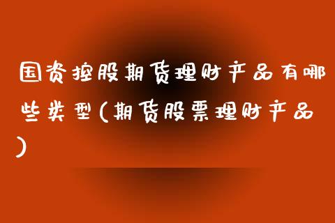 国资控股期货理财产品有哪些类型(期货股票理财产品)_https://www.xmqjcw.com_期货百科_第1张