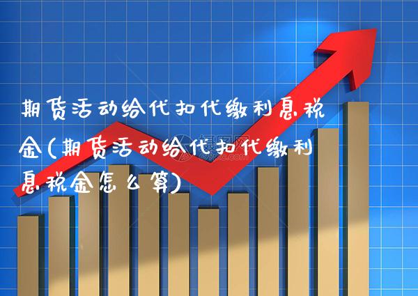 期货活动给代扣代缴利息税金(期货活动给代扣代缴利息税金怎么算)_https://www.xmqjcw.com_期货直播室_第1张