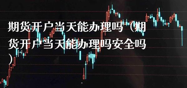期货开户当天能办理吗（期货开户当天能办理吗安全吗）_https://www.xmqjcw.com_期货直播室_第1张